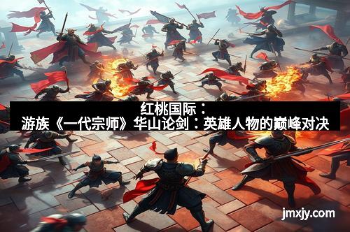 红桃国际：游族《一代宗师》华山论剑：英雄人物的巅峰对决