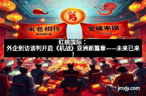 红桃国际：外企到访谈判开启《机战》亚洲新篇章——未来已来！
