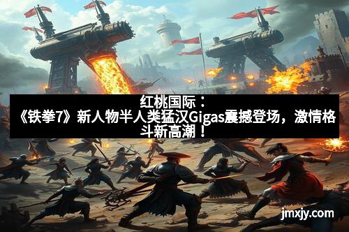 红桃国际：《铁拳7》新人物半人类猛汉Gigas震撼登场，激情格斗新高潮！